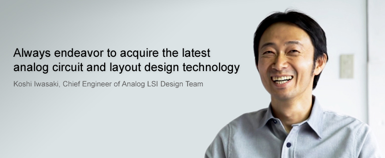 Always endeavor to acquire the latest analog circuit and layout design technology. Koshi Iwasaki, Chief Engineer of Analog LSI Design Team