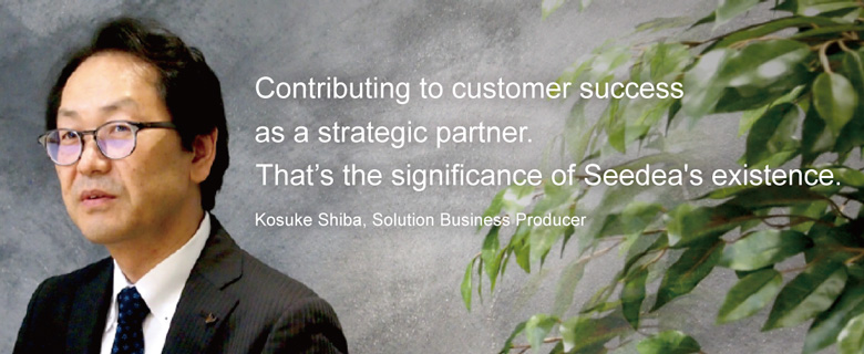 Contributing to customer success as a strategic partner.That's the significance of Seedia's existence. Kosuke Shiba, Soution Business Producer